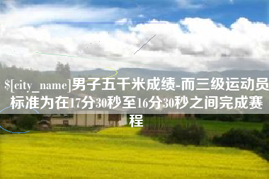 霸州男子五千米成绩-而三级运动员标准为在17分30秒至16分30秒之间完成赛程