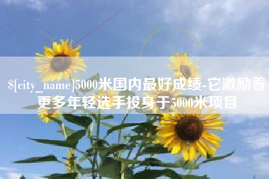 霸州5000米国内最好成绩-它激励着更多年轻选手投身于5000米项目