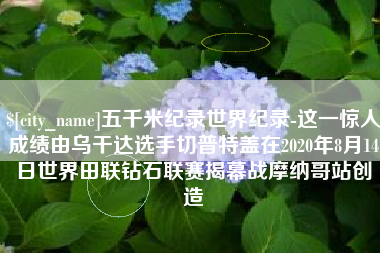 霸州五千米纪录世界纪录-这一惊人成绩由乌干达选手切普特盖在2020年8月14日世界田联钻石联赛揭幕战摩纳哥站创造
