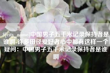 霸州中国男子五千米记录保持者是谁啊-许多田径爱好者心中都有这样一个疑问：中国男子五千米记录保持者是谁啊