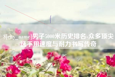 霸州男子5000米历史排名-众多顶尖选手用速度与耐力书写传奇
